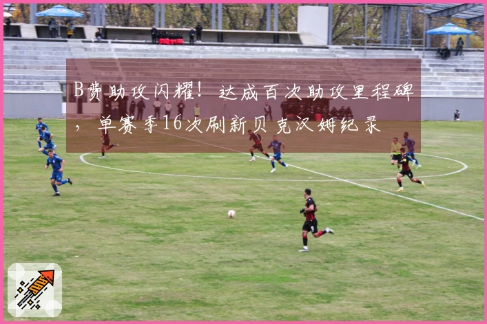 B费助攻闪耀！达成百次助攻里程碑，单赛季16次刷新贝克汉姆纪录