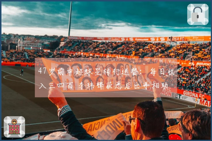 47岁前中超球星转行送餐：每日收入三四百 李玮锋获悉后出手相助