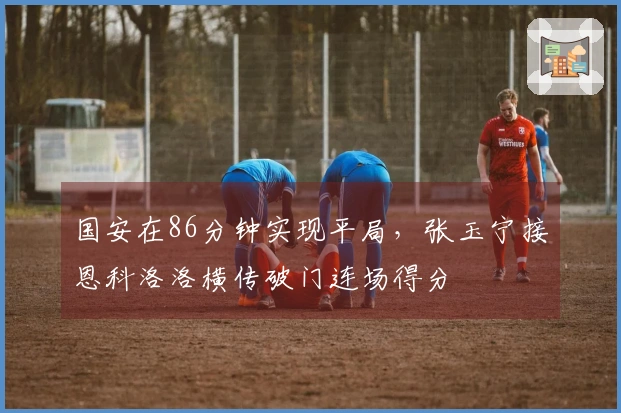 国安在86分钟实现平局，张玉宁接恩科洛洛横传破门连场得分
