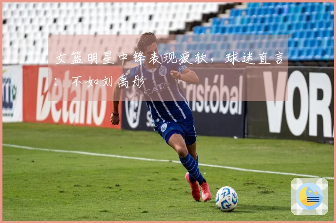 女篮明星中锋表现疲软，球迷直言：不如刘禹彤