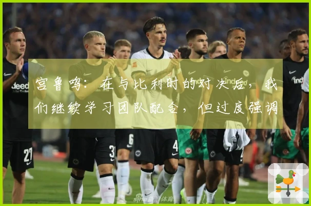 宫鲁鸣：在与比利时的对决后，我们继续学习团队配合，但过度强调可能会导致……