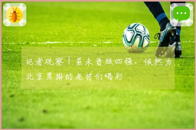 记者观察｜虽未晋级四强，依然为北京男排的老将们喝彩