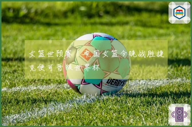 女篮世预赛｜中国女篮今晚战胜捷克便可晋级世界杯