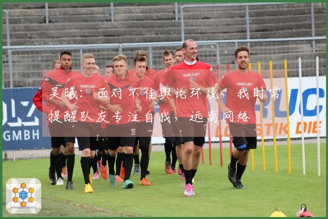 吴曦：面对不佳舆论环境，我时常提醒队友专注自我，远离网络