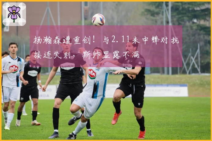 杨瀚森遭重创！与2.11米中锋对抗接连失利，斯帅显露不满