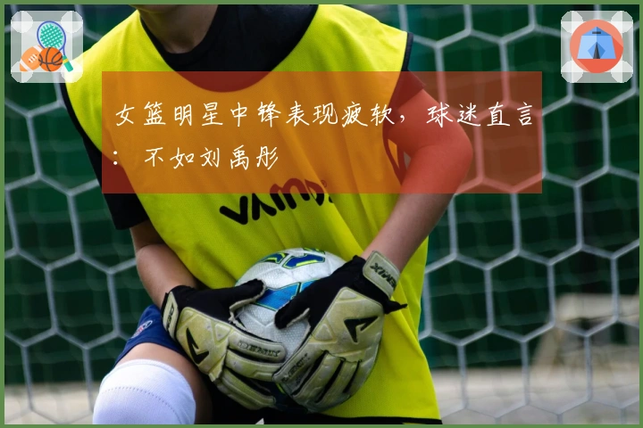 女篮明星中锋表现疲软，球迷直言：不如刘禹彤