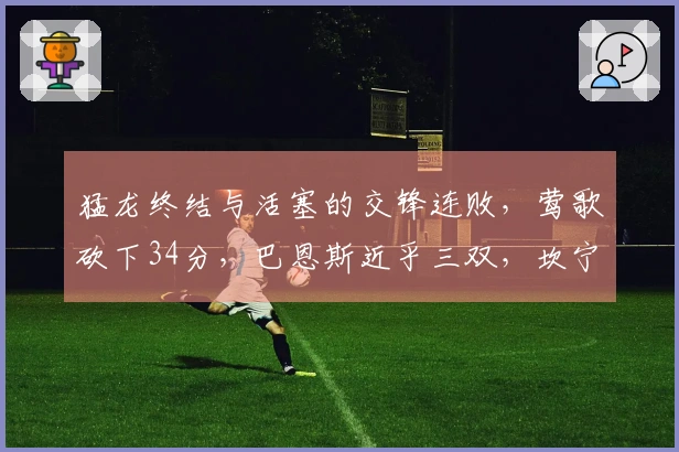 猛龙终结与活塞的交锋连败，莺歌砍下34分，巴恩斯近乎三双，坎宁安则贡献33+8无力回天