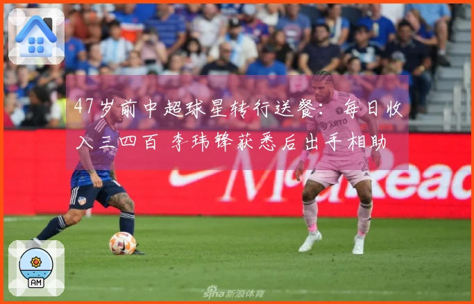 47岁前中超球星转行送餐：每日收入三四百 李玮锋获悉后出手相助