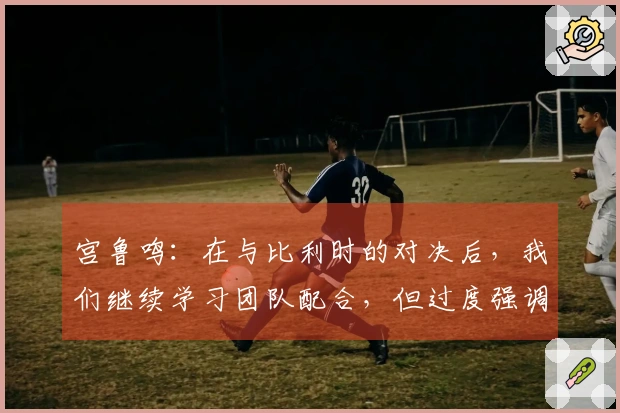 宫鲁鸣：在与比利时的对决后，我们继续学习团队配合，但过度强调可能会导致……