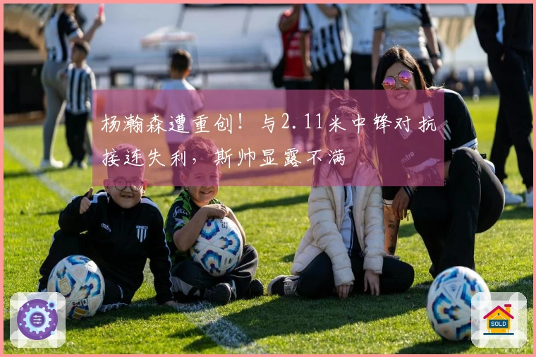 杨瀚森遭重创！与2.11米中锋对抗接连失利，斯帅显露不满